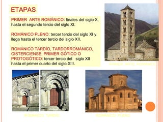 ETAPAS
PRIMER ARTE ROMÁNICO: finales del siglo X,
hasta el segundo tercio del siglo XI.

ROMÁNICO PLENO: tercer tercio del siglo XI y
llega hasta el tercer tercio del siglo XII.

ROMÁNICO TARDÍO, TARDORROMÁNICO,
CISTERCIENSE, PRIMER GÓTICO O
PROTOGÓTICO: tercer tercio del siglo XII
hasta el primer cuarto del siglo XIII.          PRIMER ARTE ROMÁNICO




      ROMÁNICO TARDÍO                      ROMÁNICO PLENO
 