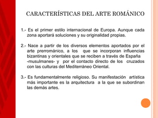 CARACTERÍSTICAS DEL ARTE ROMÁNICO

1.- Es el primer estilo internacional de Europa. Aunque cada
    zona aportará soluciones y su originalidad propias.

2.- Nace a partir de los diversos elementos aportados por el
    arte prerrománico, a los que se incorporan influencias
    bizantinas y orientales que se reciben a través de España
    -musulmanes- y por el contacto directo de los cruzados
    con las culturas del Mediterráneo Oriental.

3.- Es fundamentalmente religioso. Su manifestación artística
    más importante es la arquitectura a la que se subordinan
    las demás artes.
 