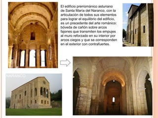 El edificio prerrománico asturiano
                  de Santa María del Naranco, con la
                  articulación de todos sus elementos
                  para lograr el equilibrio del edificio,
                  es un precedente del arte románico:
                  bóveda de cañón sobre arcos
                  fajones que transmiten los empujes
                  al muro reforzado en su interior por
                  arcos ciegos y que se corresponden
                  en el exterior con contrafuertes.

                                                        ROMÁNICO



SANTA MARÍA DEL
NARANCO
 