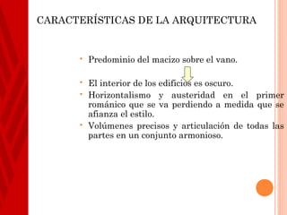 CARACTERÍSTICAS DE LA ARQUITECTURA


         Predominio del macizo sobre el vano.

         El interior de los edificios es oscuro.
         Horizontalismo y austeridad en el primer
          románico que se va perdiendo a medida que se
          afianza el estilo.
         Volúmenes precisos y articulación de todas las
          partes en un conjunto armonioso.
 