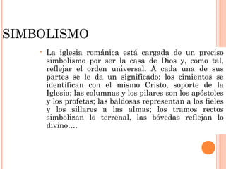SIMBOLISMO
       La iglesia románica está cargada de un preciso
        simbolismo por ser la casa de Dios y, como tal,
        reflejar el orden universal. A cada una de sus
        partes se le da un significado: los cimientos se
        identifican con el mismo Cristo, soporte de la
        Iglesia; las columnas y los pilares son los apóstoles
        y los profetas; las baldosas representan a los fieles
        y los sillares a las almas; los tramos rectos
        simbolizan lo terrenal, las bóvedas reflejan lo
        divino….
 