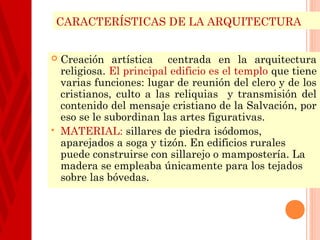 CARACTERÍSTICAS DE LA ARQUITECTURA


   Creación artística centrada en la arquitectura
    religiosa. El principal edificio es el templo que tiene
    varias funciones: lugar de reunión del clero y de los
    cristianos, culto a las reliquias y transmisión del
    contenido del mensaje cristiano de la Salvación, por
    eso se le subordinan las artes figurativas.
   MATERIAL: sillares de piedra isódomos,
    aparejados a soga y tizón. En edificios rurales
    puede construirse con sillarejo o mampostería. La
    madera se empleaba únicamente para los tejados
    sobre las bóvedas.
 