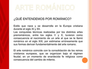 ¿QUÉ ENTENDEMOS POR ROMÁNICO?

Estilo que nace y se desarrolla en la Europa cristiana
durante el siglo XI y XII.
Las conquistas técnicas realizadas por los distintos artes
prerrománicos, entre los siglos V y X, tuvieron como
consecuencia el nacimiento de un arte al que se le llamó
románico en el siglo XIX, por estimarse erróneamente que
sus formas derivan fundamentalmente del arte romano.

El arte románico coincide con la consolidación de los reinos
cristianos europeos, que se organizan bajo el régimen
feudal, en un momento de enardecida fe religiosa como
consecuencia del cambio de milenio.
 