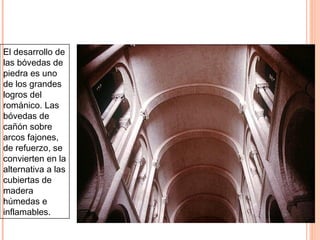 LOS SISTEMAS DE CUBIERTA Y SOPORTES EN EL
TEMPLO ROMÁNICO: LA BÓVEDA DE CAÑÓN


El desarrollo de
las bóvedas de
piedra es uno
de los grandes
logros del
románico. Las
bóvedas de
cañón sobre
arcos fajones,
de refuerzo, se
convierten en la
alternativa a las
cubiertas de
madera
húmedas e
inflamables.
 