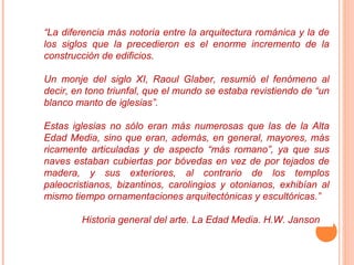 “La diferencia más notoria entre la arquitectura románica y la de
los siglos que la precedieron es el enorme incremento de la
construcción de edificios.

Un monje del siglo XI, Raoul Glaber, resumió el fenómeno al
decir, en tono triunfal, que el mundo se estaba revistiendo de “un
blanco manto de iglesias”.

Estas iglesias no sólo eran más numerosas que las de la Alta
Edad Media, sino que eran, además, en general, mayores, más
ricamente articuladas y de aspecto “más romano”, ya que sus
naves estaban cubiertas por bóvedas en vez de por tejados de
madera, y sus exteriores, al contrario de los templos
paleocristianos, bizantinos, carolingios y otonianos, exhibían al
mismo tiempo ornamentaciones arquitectónicas y escultóricas.”

        Historia general del arte. La Edad Media. H.W. Janson
 