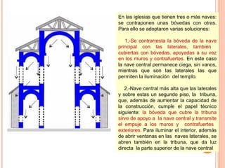 En las iglesias que tienen tres o más naves:
se contraponen unas bóvedas con otras.
Para ello se adoptaron varias soluciones:

   1.-Se contrarresta la bóveda de la nave
principal con las laterales, también
cubiertas con bóvedas, apoyadas a su vez
en los muros y contrafuertes. En este caso
la nave central permanece ciega, sin vanos,
mientras que son las laterales las que
permiten la iluminación del templo.

   2.-Nave central más alta que las laterales
y sobre estas un segundo piso, la tribuna,
que, además de aumentar la capacidad de
la construcción, cumple el papel técnico
siguiente: la bóveda que cubre la tribuna
sirve de apoyo a la nave central y transmite
el empuje a los muros y contrafuertes
exteriores. Para iluminar el interior, además
de abrir ventanas en las naves laterales, se
abren también en la tribuna, que da luz
directa la parte superior de la nave central.
 