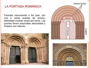 LA PORTADA ROMÁNICA

Fachada monumental a los pies, con
una o varias puertas de acceso,
delimitada muchas veces por torres. Las
puertas tienen arquivoltas abocinadas y
tímpano con relieves.
 
