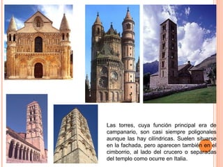 LAS TORRES
Las torres, cuya función principal era de
campanario, son casi siempre poligonales
aunque las hay cilíndricas. Suelen situarse
en la fachada, pero aparecen también en el
cimborrio, al lado del crucero o separadas
del templo como ocurre en Italia.
 