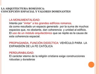 LA ARQUITECTURA ROMÁNICA:
CONCEPCIÓN ESPACIAL Y VALORES DOMINANTES


    LA MONUMENTALIDAD:
    Interés por “imitar” a los grandes edificios romanos,
    da como resultado un espacio generado por la suma de muchos
    espacios que, no obstante, dan coherencia y unidad al edificio.
    El uso de un módulo arquitectónico que se repite es la causa de
    esta coherencia espacial.

    PROPAGANDA, FUNCIÓN DIDÁCTICA: VEHÍCULO PARA LA
    EXPANSIÓN DE LA FE CATÓLICA

    PERDURABILIDAD:
    El carácter eterno de la religión cristiana exige construcciones
    robustas y duraderas
 