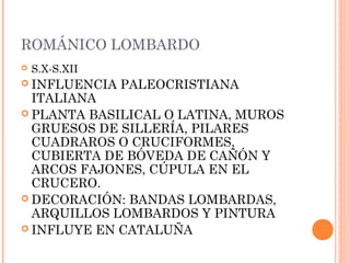 ROMÁNICO LOMBARDO
   S.X-S.XII
 INFLUENCIA    PALEOCRISTIANA
  ITALIANA
 PLANTA BASILICAL O LATINA, MUROS
  GRUESOS DE SILLERÍA, PILARES
  CUADRAROS O CRUCIFORMES,
  CUBIERTA DE BÓVEDA DE CAÑÓN Y
  ARCOS FAJONES, CÚPULA EN EL
  CRUCERO.
 DECORACIÓN: BANDAS LOMBARDAS,
  ARQUILLOS LOMBARDOS Y PINTURA
 INFLUYE EN CATALUÑA
 