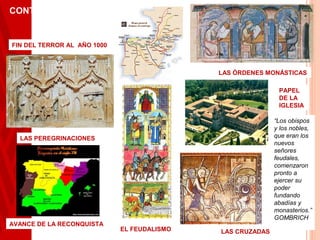 CONTEXTO
       HISTÓRICO

FIN DEL TERROR AL AÑO 1000



                                             LAS ÓRDENES MONÁSTICAS

                                                             PAPEL
                                                             DE LA
                                                             IGLESIA

                                                            “Los obispos
                                                            y los nobles,
  LAS PEREGRINACIONES                                       que eran los
                                                            nuevos
                                                            señores
                                                            feudales,
                                                            comenzaron
                                                            pronto a
                                                            ejercer su
                                                            poder
                                                            fundando
                                                            abadías y
                                                            monasterios.”
                                                            GOMBRICH
AVANCE DE LA RECONQUISTA
                             EL FEUDALISMO   LAS CRUZADAS
 