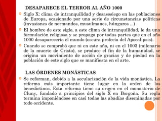 DESAPARECE EL TERROR AL AÑO 1000
   Siglo X: clima de intranquilidad y desasosiego en las poblaciones
    de Europa, ocasionado por una serie de circunstancias políticas
    (invasiones de normandos, musulmanes, húngaros ...) .
   El hombre de este siglo, a este clima de intranquilidad, le da una
    formulación religiosa y se propaga por todas partes que en el año
    1000 desaparecería el mundo (oscura profecía del Apocalipsis).
   Cuando se comprobó que ni en este año, ni en el 1003 (milenario
    de la muerte de Cristo), se produce el fin de la humanidad, se
    origina un movimiento de acción de gracias y de piedad en la
    población de este siglo que se manifiesta en el arte.

     LAS ÓRDENES MONÁSTICAS
   Se reforman, debido a la secularización de la vida monástica. La
    reforma más importante tiene lugar en la orden de los
    benedictinos. Esta reforma tiene su origen en el monasterio de
    Cluny, fundado a principios del siglo X en Borgoña. Su regla
    termina imponiéndose en casi todas las abadías diseminadas por
    todo occidente.
 