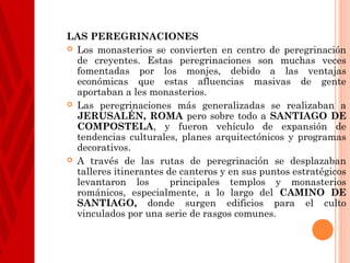 LAS PEREGRINACIONES
 Los monasterios se convierten en centro de peregrinación
  de creyentes. Estas peregrinaciones son muchas veces
  fomentadas por los monjes, debido a las ventajas
  económicas que estas afluencias masivas de gente
  aportaban a les monasterios.
 Las peregrinaciones más generalizadas se realizaban a
  JERUSALÉN, ROMA pero sobre todo a SANTIAGO DE
  COMPOSTELA, y fueron vehículo de expansión de
  tendencias culturales, planes arquitectónicos y programas
  decorativos.
 A través de las rutas de peregrinación se desplazaban
  talleres itinerantes de canteros y en sus puntos estratégicos
  levantaron los        principales templos y monasterios
  románicos, especialmente, a lo largo del CAMINO DE
  SANTIAGO, donde surgen edificios para el culto
  vinculados por una serie de rasgos comunes.
 
