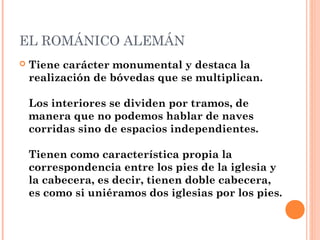 EL ROMÁNICO ALEMÁN
   Tiene carácter monumental y destaca la
    realización de bóvedas que se multiplican.

    Los interiores se dividen por tramos, de
    manera que no podemos hablar de naves
    corridas sino de espacios independientes.

    Tienen como característica propia la
    correspondencia entre los pies de la iglesia y
    la cabecera, es decir, tienen doble cabecera,
    es como si uniéramos dos iglesias por los pies.
 