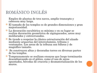 ROMÁNICO INGLÉS
    Empleo de plantas de tres naves, amplio transepto y
    cabecera muy larga.
   El tamaño de los templos es de grandes dimensiones y gran
    majestuosidad.
   La decoración escultórica es mínima y en su lugar se
    realiza decoración geométrica de zigzagueados, arcos muy
    moldurados y entrecruzados.
   Se tiende a respetar la clásica estructuración del alzado
    mediante arquerías del intercolumnio, tribuna y
    ventanales. Los arcos de la tribuna son bíforos y de
    magnífico tamaño.
    Se construyen altas y decoradas torres en diversas partes
    de los templos.
   Tempranamente se realizan ensayos que luego terminarán
    desembarcando en el gótico, como el uso de arcos
    apuntados, bóvedas de crucería y desmaterialización de los
    muros.
 