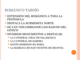 ROMÁNICO TARDÍO
 EXTENSIÓN DEL ROMÁNICO A TODA LA
  PENÍNSULA
 DESTACA LA SUBMESETA NORTE

 SE VAN VISLUMBRANDO LOS RASGOS DEL
  GÓTICO
 DIVERSOS MONUMENTOS A DESTACAR:
     LA CATEDRAL VIEJA DE SALAMANCA
     LA CATEDRAL DE ZAMORA
     SANTO DOMINGO EN SORIA
     LA BASÍLICA DE SAN VICENTE DE SEGOVIA
 