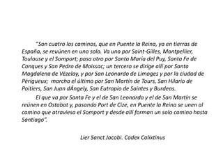 “Son cuatro los caminos, que en Puente la Reina, ya en tierras de
España, se reuúnen en uno solo. Va uno por Saint-Gilles, Montpellier,
Toulouse y el Somport; pasa otro por Santa María del Puy, Santa Fe de
Conques y San Pedro de Moissac; un tercero se dirige allí por Santa
Magdalena de Vézelay, y por San Leonardo de Limoges y por la ciudad de
Périgueux; marcha el último por San Martín de Tours, San Hilario de
Poitiers, San Juan dÁngely, San Eutropio de Saintes y Burdeos.
El que va por Santa Fe y el de San Leonardo y el de San Martín se
reúnen en Ostabat y, pasando Port de Cize, en Puente la Reina se unen al
camino que atraviesa el Somport y desde allí forman un solo camino hasta
Santiago”.
Lier Sanct Jacobi. Codex Calixtinus
 