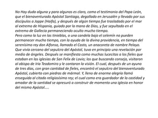 No Hay duda alguna y para algunos es claro, como el testimonio del Papa León,
que el bienaventurado Apóstol Santiago, degollado en Jerusalén y llevado por sus
discípulos a Joppe (Haifa), y después de algún tiempo fue trasladado por el mar
al extremo de Hispania, guiado por la mano de Dios, y fue sepultado en el
extremo de Gallecia permaneciendo oculto mucho tiempo.
Pero como la luz en las tinieblas, o una candela bajo el celemín no pueden
permanecer mucho tiempo, con la ayuda de la divina providencia, en tiempo del
serenísimo rey don Alfonso, llamado el Casto, un anacoreta de nombre Pelayo.
Que vivía cercano del sepulcro del Apóstol, tuvo en principio una revelación por
medio de ángeles. Después se manifiesta como muchas lucecitas a los fieles que
estaban en las iglesias de San Felix de Lovio; los que buscando consejo, visitaron
al obispo de Iria Teodomiro y le contaron la visión. El cual, después de un ayuno
de tres días, con gran cantidad de fieles, encontró el sepulcro del bienaventurado
Apóstol, cubierto con piedras de mármol. Y, lleno de enorme alegría llamó
enseguida al citado religiosísimo rey; el cual como era guardador de la castidad y
amador de la santidad se apresuró a construir de momento una iglesia en honor
del mismo Apóstol…..
 