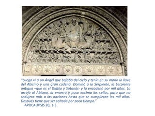 “Luego vi a un Ángel que bajaba del cielo y tenía en su mano la llave
del Abismo y una gran cadena. Dominó a la Serpiente, la Serpiente
antigua –que es el Diablo y Satanás- y la encadenó por mil años. La
arrojó al Abismo, la encerró y puso encima los sellos, para que no
sedujera más a las naciones hasta que se cumplieran los mil años.
Después tiene que ser soltada por poco tiempo.”
APOCALIPSIS 20, 1-3.
 