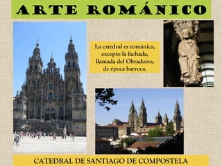 Arte románico
CATEDRAL DE SANTIAGO DE COMPOSTELA
La catedral es románica,
excepto la fachada,
llamada del Obradoiro,
de época barroca.
 