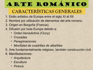 Arte románico
CARACTERÍSTICAS GENERALES
1. Estilo artístico de Europa entre el siglo XI al XII
2. Nombre por utilización de elementos del arte romano.
3. Origen en Borgoña (Francia).
4. Difusión por toda Europa debido a:
• Orden benedictina (Cluny)
• Cruzadas
• Peregrinaciones
• Movilidad de cuadrillas de albañiles
5. Arte fundamentalmente religioso, también construcción civil.
6. Manifestaciones:
• Arquitectura
• Escultura
• Pintura
 