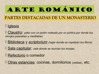 Arte románico
PARTES DESTACADAS DE UN MONASTERIO
 Iglesia
 Claustro: patio con un jardín rodeado por un pórtico por donde los
monjes paseaban y meditaban
 Biblioteca y scriptorium (lugar donde se copiaban los libros)
 Sala capitular: sala dónde se reunían los monjes
 Refectorio o comedor
 Otras estancias: cocinas, dormitorios (celdas), etc.
 