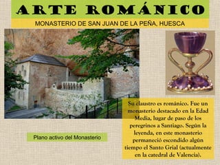 Arte románico
MONASTERIO DE SAN JUAN DE LA PEÑA, HUESCA
Plano activo del Monasterio
Su claustro es románico. Fue un
monasterio destacado en la Edad
Media, lugar de paso de los
peregrinos a Santiago. Según la
leyenda, en este monasterio
permaneció escondido algún
tiempo el Santo Grial (actualmente
en la catedral de Valencia).
 