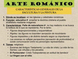 Arte románico
CARACTERÍSTICAS GENERALES DE LA
ESCULTURA Y LA PINTURA
1. Dónde se localizan: en las Iglesias y catedrales románicas
2. Función: educativa enseñar la doctrina cristiana al pueblo
analfabeto mediante imágenes
3. Característcas: Falta de naturalismo no hay realismo ni se busca
la belleza de lo que se representa. Por lo tanto:
• Figuras desproporcionadas y esquemáticas
• Rigidez: las figuras no trasmiten sensación de movimiento
• Figuras impasibles y de distinto tamaño según su importancia
• Las escenas no reflejan perspectiva (sensación de profundidad) ni
existe comunicación entre los personajes representados
4. Temas: religiosos
• Escenas del Antiguo Testamento; La vida de cristo; La vida de los
Santos; Las virtudes y los pecados
• El Pantocrator: Cristo Todopoderoso en actitud de bendecir
• La Virgen con el niño
 
