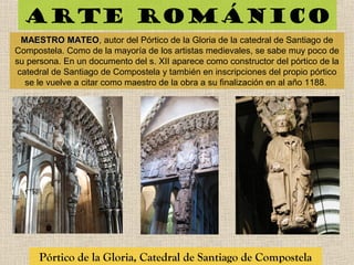 Arte románico
Pórtico de la Gloria, Catedral de Santiago de Compostela
MAESTRO MATEOMAESTRO MATEO, autor del Pórtico de la Gloria de la catedral de Santiago de
Compostela. Como de la mayoría de los artistas medievales, se sabe muy poco de
su persona. En un documento del s. XII aparece como constructor del pórtico de la
catedral de Santiago de Compostela y también en inscripciones del propio pórtico
se le vuelve a citar como maestro de la obra a su finalización en al año 1188.
 