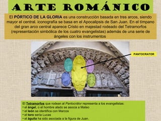 Arte románico
El PÓRTICO DE LA GLORIAPÓRTICO DE LA GLORIA es una construcción basada en tres arcos, siendo
mayor el central. iconografía se basa en el Apocalipsis de San Juan. En el tímpano
del gran arco central aparece Cristo en majestad rodeado del Tetramorfos
(representación simbólica de los cuatro evangelistas) además de una serie de
ángeles con los instrumentos
El Tetramorfos que rodean al Pantocrátor representa a los evangelistas:
• el ángel, o el hombre alado se asocia a Mateo
• el león se identifica con Marcos
• el toro sería Lucas
• el águila ha sido asociada a la figura de Juan.
PANTOCRATOR
 