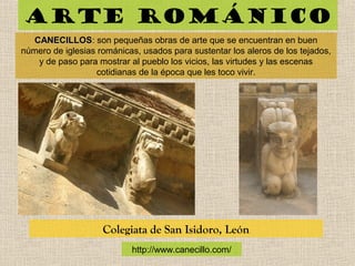 Arte románico
CANECILLOSCANECILLOS: son pequeñas obras de arte que se encuentran en buen
número de iglesias románicas, usados para sustentar los aleros de los tejados,
y de paso para mostrar al pueblo los vicios, las virtudes y las escenas
cotidianas de la época que les toco vivir.
Colegiata de San Isidoro, León
http://www.canecillo.com/
 