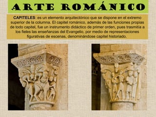 Arte románico
CAPITELESCAPITELES: es un elemento arquitectónico que se dispone en el extremo
superior de la columna. El capitel románico, además de las funciones propias
de todo capitel, fue un instrumento didáctico de primer orden, pues trasmitía a
los fieles las enseñanzas del Evangelio, por medio de representaciones
figurativas de escenas, denominándose capitel historiado.
 