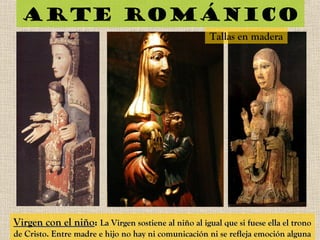 Arte románico
Virgen con el niñoVirgen con el niño:: La Virgen sostiene al niño al igual que si fuese ella el tronoLa Virgen sostiene al niño al igual que si fuese ella el trono
de Cristo. Entre madre e hijo no hay ni comunicación ni se refleja emoción algunade Cristo. Entre madre e hijo no hay ni comunicación ni se refleja emoción alguna
Tallas en madera
 