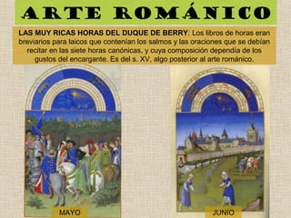 Arte románico
LAS MUY RICAS HORAS DEL DUQUE DE BERRYLAS MUY RICAS HORAS DEL DUQUE DE BERRY: Los libros de horas eran
breviarios para laicos que contenían los salmos y las oraciones que se debían
recitar en las siete horas canónicas, y cuya composición dependía de los
gustos del encargante. Es del s. XV, algo posterior al arte románico.
MAYO JUNIO
 