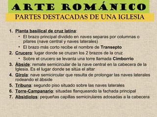 Arte románico
PARTES DESTACADAS DE UNA IGLESIA
1. Planta basilical de cruz latina:
• El brazo principal dividido en naves separas por columnas o
pilares (nave central y naves laterales)
• El brazo más corto recibe el nombre de Transepto
2. Crucero: lugar donde se cruzan los 2 brazos de la cruz
• Sobre el crucero se levanta una torre llamada Cimborrio
3. Ábside: remate semicircular de la nave central en la cabecera de la
Iglesia. Es el lugar donde se sitúa el altar
4. Girola: nave semicircular que resulta de prolongar las naves laterales
rodeando el ábside
5. Tribuna: segundo piso situado sobre las naves laterales
6. Torre-Campanario: situadas flanqueando la fachada principal
7. Absidiolos: pequeñas capillas semicirulares adosadas a la cabecera
 