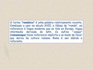 O termo “románico" é unha palabra relativamente recente.
Comézase a usar no século XVII; e fálase de "román“, en
referencia á lingua moderna que se fala en Europa, lingua
intermedia derivada do latín. Co sufixo "-esque"
(romanesque) faise referencia implícita a un modo de facer
que deriva da cultura romana. Roma é sen dúbida o
referente.
 