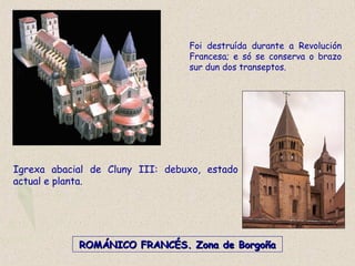Igrexa abacial de Cluny III: debuxo, estado
actual e planta.
ROMÁNICO FRANCÉS. Zona de BorgoñaROMÁNICO FRANCÉS. Zona de Borgoña
Foi destruída durante a Revolución
Francesa; e só se conserva o brazo
sur dun dos transeptos.
 