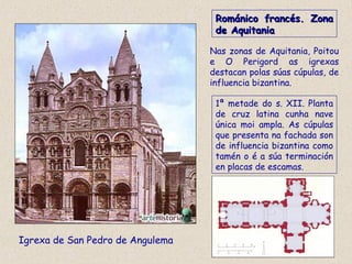 Románico francés. ZonaRománico francés. Zona
de Aquitaniade Aquitania
Igrexa de San Pedro de Angulema
Nas zonas de Aquitania, Poitou
e O Perigord as igrexas
destacan polas súas cúpulas, de
influencia bizantina.
1ª metade do s. XII. Planta
de cruz latina cunha nave
única moi ampla. As cúpulas
que presenta na fachada son
de influencia bizantina como
tamén o é a súa terminación
en placas de escamas.
 