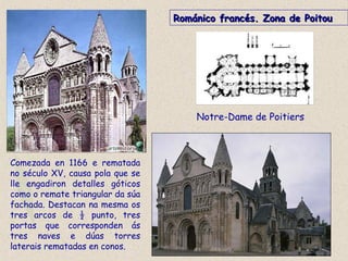 Notre-Dame de Poitiers
Románico francés. Zona de PoitouRománico francés. Zona de Poitou
Comezada en 1166 e rematada
no século XV, causa pola que se
lle engadiron detalles góticos
como o remate triangular da súa
fachada. Destacan na mesma os
tres arcos de ½ punto, tres
portas que corresponden ás
tres naves e dúas torres
laterais rematadas en conos.
 