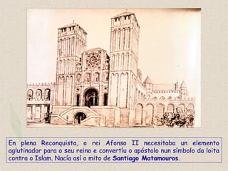 En plena Reconquista, o rei Afonso II necesitaba un elemento
aglutinador para o seu reino e convertíu o apóstolo nun símbolo da loita
contra o Islam. Nacía así o mito de Santiago Matamouros.
 