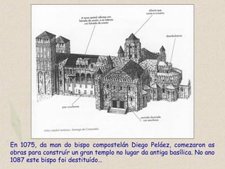 En 1075, da man do bispo compostelán Diego Peláez, comezaron as
obras para construír un gran templo no lugar da antiga basílica. No ano
1087 este bispo foi destituído…
 