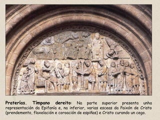 Praterías. Tímpano dereito: Na parte superior presenta unha
representación da Epifanía e, na inferior, varias esceas da Paixón de Cristo
(prendemento, flaxelación e coroación de espiñas) e Cristo curando un cego.
 