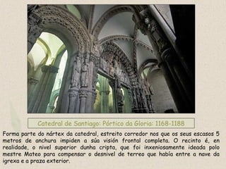 Catedral de Santiago: Pórtico da Gloria: 1168-1188
Forma parte do nártex da catedral, estreito corredor nos que os seus escasos 5
metros de anchura impiden a súa visión frontal completa. O recinto é, en
realidade, o nivel superior dunha cripta, que foi inxeniosamente ideada polo
mestre Mateo para compensar o desnivel de terreo que había entre a nave da
igrexa e a praza exterior.
 