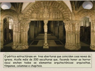 O pórtico estructúrase en tres aberturas que coinciden coas naves da
igrexa. Acolle máis de 200 esculturas que, facendo honor ao horror
vacui enchen todos os elementos arquitectónicos: arquivoltas,
tímpanos, columnas e chapiteis.
 