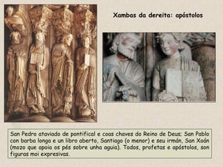 Xambas da dereita: apóstolos
San Pedro ataviado de pontifical e coas chaves do Reino de Deus; San Pablo
con barba longa e un libro aberto, Santiago (o menor) e seu irmán, San Xoán
(mozo que apoia os pés sobre unha aguia). Todos, profetas e apóstolos, son
figuras moi expresivas.
 