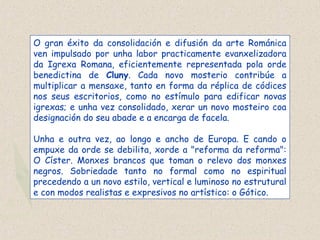 O gran éxito da consolidación e difusión da arte Románica
ven impulsado por unha labor practicamente evanxelizadora
da Igrexa Romana, eficientemente representada pola orde
benedictina de Cluny. Cada novo mosterio contribúe a
multiplicar a mensaxe, tanto en forma da réplica de códices
nos seus escritorios, como no estímulo para edificar novas
igrexas; e unha vez consolidado, xerar un novo mosteiro coa
designación do seu abade e a encarga de facela.
Unha e outra vez, ao longo e ancho de Europa. E cando o
empuxe da orde se debilita, xorde a "reforma da reforma":
O Císter. Monxes brancos que toman o relevo dos monxes
negros. Sobriedade tanto no formal como no espiritual
precedendo a un novo estilo, vertical e luminoso no estrutural
e con modos realistas e expresivos no artístico: o Gótico.
 