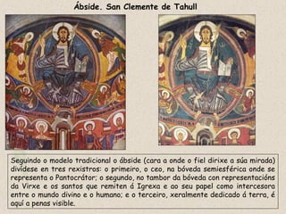 Ábside. San Clemente de Tahull
Seguindo o modelo tradicional o ábside (cara a onde o fiel dirixe a súa mirada)
divídese en tres rexistros: o primeiro, o ceo, na bóveda semiesférica onde se
representa o Pantocrátor; o segundo, no tambor da bóveda con representacións
da Virxe e os santos que remiten á Igrexa e ao seu papel como intercesora
entre o mundo divino e o humano; e o terceiro, xeralmente dedicado á terra, é
aquí a penas visible.
 
