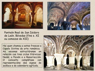 Panteón Real de San Isidoro
de León. Bóvedas (fins s. XI
ou comezos do XII)
Hai quen chamou a estes frescos a
Capela Sixtina da arte románica.
As escenas estructúranse en
relación cos tres ciclos litúrxicos:
Nadal, a Paixón e a Resurrección.
O conxunto complétase con
representacións dos signos do
zodíaco e do calendario agrícola.
 