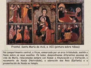 Frontal. Santa María de Aviá, s. XII (pintura sobre táboa)
No compartimento central, a Virxe, enmarcada por un arco trilobulado, sostén o
Neno sobre os seus xeonllos. Ós lados, desenvólvense diferentes escenas da
vida de María, relacionadas sempre con Xesús: a Anunciación e a Visitación, o
nacemento de Xesús (Natividade), a adoración dos Reis (Epifanía) e a
presentación de Xesús no templo.
 