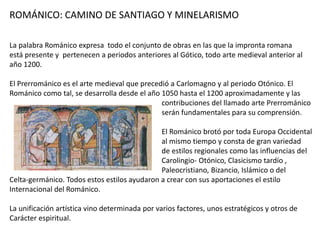ROMÁNICO: CAMINO DE SANTIAGO Y MINELARISMO
La palabra Románico expresa todo el conjunto de obras en las que la impronta romana
está presente y pertenecen a periodos anteriores al Gótico, todo arte medieval anterior al
año 1200.
El Prerrománico es el arte medieval que precedió a Carlomagno y al periodo Otónico. El
Románico como tal, se desarrolla desde el año 1050 hasta el 1200 aproximadamente y las
contribuciones del llamado arte Prerrománico
serán fundamentales para su comprensión.
El Románico brotó por toda Europa Occidental
al mismo tiempo y consta de gran variedad
de estilos regionales como las influencias del
Carolingio- Otónico, Clasicismo tardío ,
Paleocristiano, Bizancio, Islámico o del
Celta-germánico. Todos estos estilos ayudaron a crear con sus aportaciones el estilo
Internacional del Románico.
La unificación artística vino determinada por varios factores, unos estratégicos y otros de
Carácter espiritual.
 